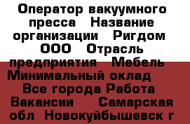 Оператор вакуумного пресса › Название организации ­ Ригдом, ООО › Отрасль предприятия ­ Мебель › Минимальный оклад ­ 1 - Все города Работа » Вакансии   . Самарская обл.,Новокуйбышевск г.